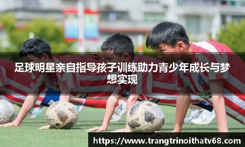 足球明星亲自指导孩子训练助力青少年成长与梦想实现