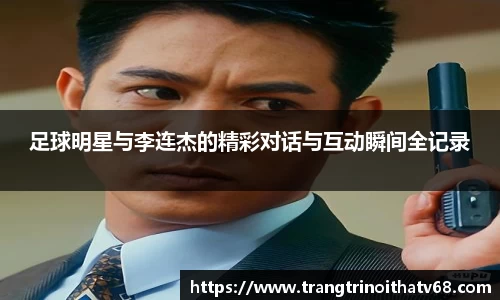 足球明星与李连杰的精彩对话与互动瞬间全记录