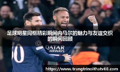 足球明星同框精彩瞬间内马尔的魅力与友谊交织的瞬间回顾